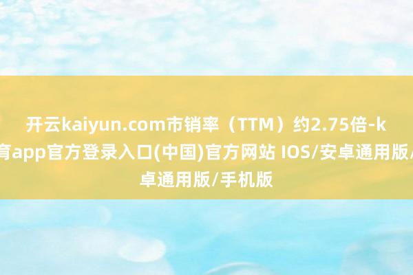 开云kaiyun.com市销率（TTM）约2.75倍-kai云体育app官方登录入口(中国)官方网站 IOS/安卓通用版/手机版