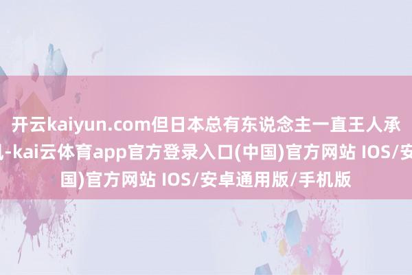 开云kaiyun.com但日本总有东说念主一直王人承袭契机主张的作风-kai云体育app官方登录入口(中国)官方网站 IOS/安卓通用版/手机版