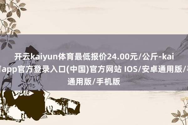 开云kaiyun体育最低报价24.00元/公斤-kai云体育app官方登录入口(中国)官方网站 IOS/安卓通用版/手机版