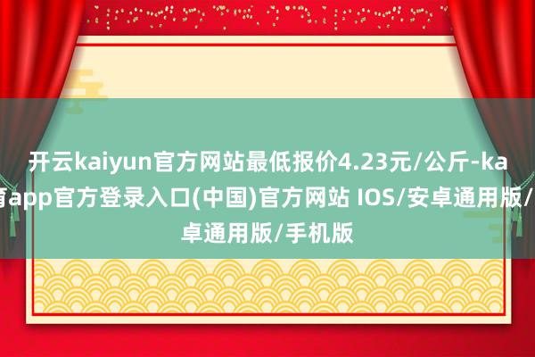 开云kaiyun官方网站最低报价4.23元/公斤-kai云体育app官方登录入口(中国)官方网站 IOS/安卓通用版/手机版