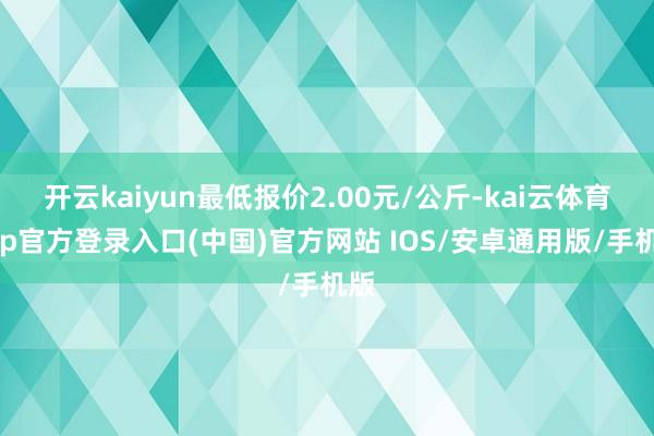 开云kaiyun最低报价2.00元/公斤-kai云体育app官方登录入口(中国)官方网站 IOS/安卓通用版/手机版