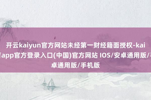 开云kaiyun官方网站未经第一财经籍面授权-kai云体育app官方登录入口(中国)官方网站 IOS/安卓通用版/手机版