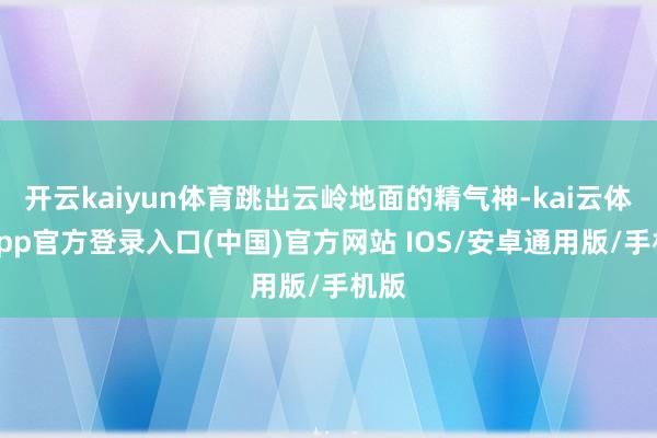 开云kaiyun体育跳出云岭地面的精气神-kai云体育app官方登录入口(中国)官方网站 IOS/安卓通用版/手机版