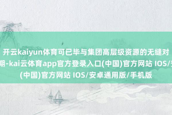 开云kaiyun体育可已毕与集团高层级资源的无缝对接与高效协同；同期-kai云体育app官方登录入口(中国)官方网站 IOS/安卓通用版/手机版