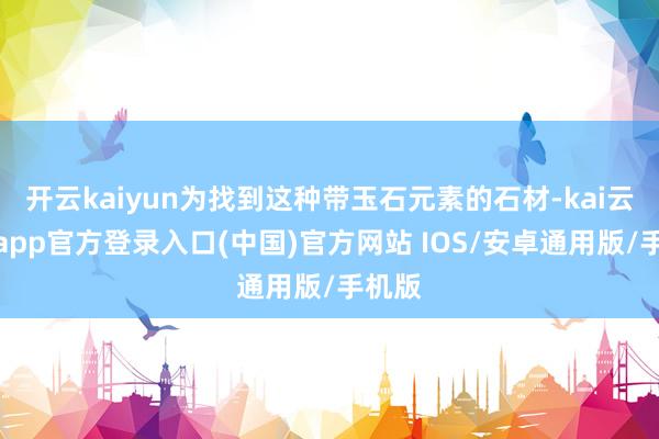 开云kaiyun为找到这种带玉石元素的石材-kai云体育app官方登录入口(中国)官方网站 IOS/安卓通用版/手机版