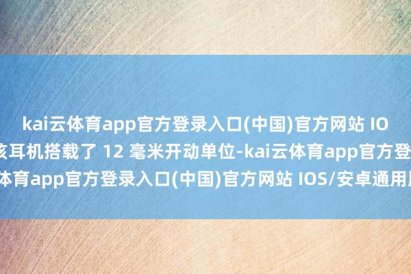 kai云体育app官方登录入口(中国)官方网站 IOS/安卓通用版/手机版该耳机搭载了 12 毫米开动单位-kai云体育app官方登录入口(中国)官方网站 IOS/安卓通用版/手机版