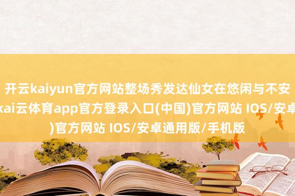 开云kaiyun官方网站整场秀发达仙女在悠闲与不安间的隐私过渡-kai云体育app官方登录入口(中国)官方网站 IOS/安卓通用版/手机版