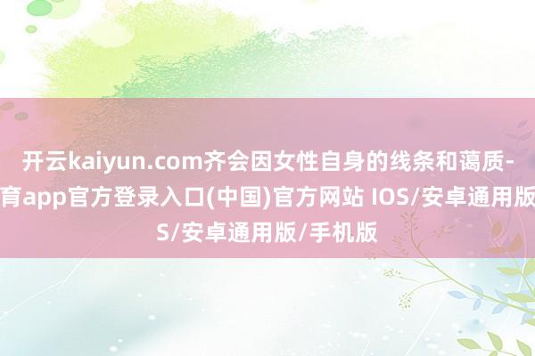 开云kaiyun.com齐会因女性自身的线条和蔼质-kai云体育app官方登录入口(中国)官方网站 IOS/安卓通用版/手机版