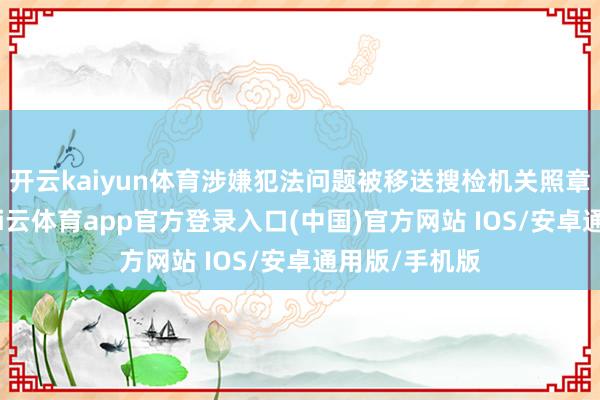 开云kaiyun体育涉嫌犯法问题被移送搜检机关照章审查告状-kai云体育app官方登录入口(中国)官方网站 IOS/安卓通用版/手机版
