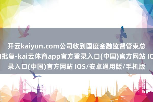 开云kaiyun.com公司收到国度金融监督管束总局核准公司规章校正的批复-kai云体育app官方登录入口(中国)官方网站 IOS/安卓通用版/手机版