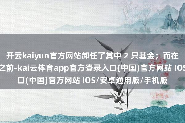 开云kaiyun官方网站卸任了其中 2 只基金；而在被免去基金司理职务之前-kai云体育app官方登录入口(中国)官方网站 IOS/安卓通用版/手机版