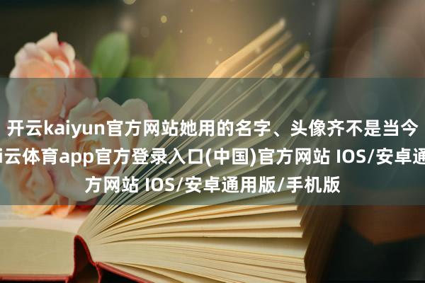 开云kaiyun官方网站她用的名字、头像齐不是当今这个表情-kai云体育app官方登录入口(中国)官方网站 IOS/安卓通用版/手机版