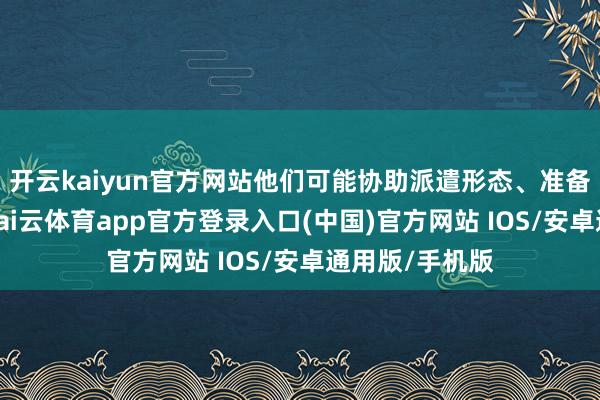 开云kaiyun官方网站他们可能协助派遣形态、准备必要的用品-kai云体育app官方登录入口(中国)官方网站 IOS/安卓通用版/手机版