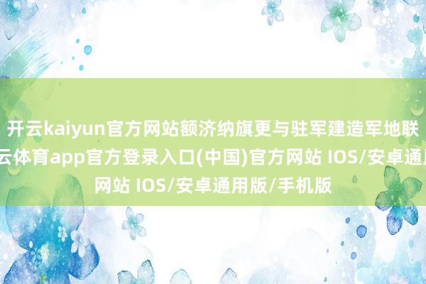 开云kaiyun官方网站额济纳旗更与驻军建造军地联防机制-kai云体育app官方登录入口(中国)官方网站 IOS/安卓通用版/手机版