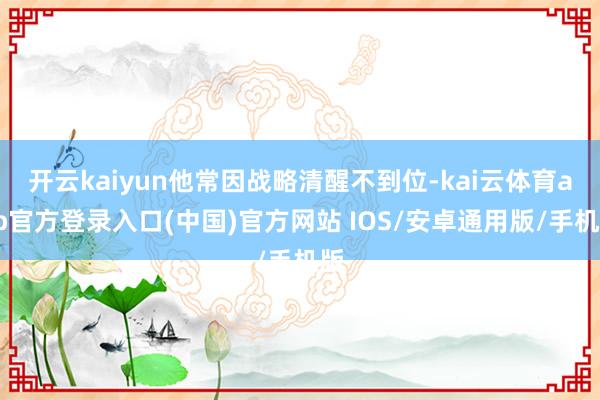 开云kaiyun他常因战略清醒不到位-kai云体育app官方登录入口(中国)官方网站 IOS/安卓通用版/手机版