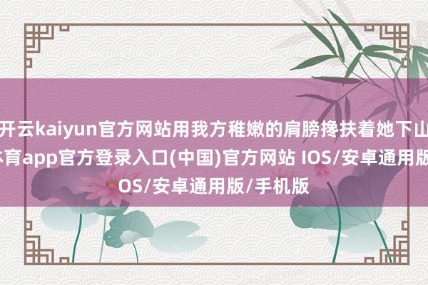 开云kaiyun官方网站用我方稚嫩的肩膀搀扶着她下山-kai云体育app官方登录入口(中国)官方网站 IOS/安卓通用版/手机版