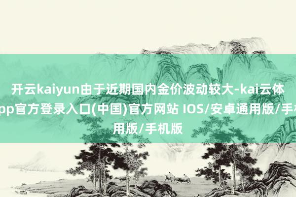 开云kaiyun由于近期国内金价波动较大-kai云体育app官方登录入口(中国)官方网站 IOS/安卓通用版/手机版