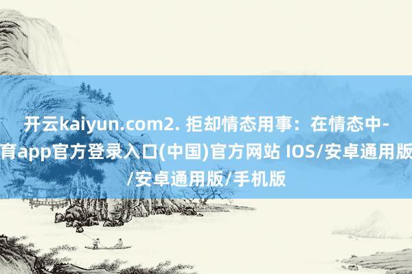开云kaiyun.com2. 拒却情态用事：在情态中-kai云体育app官方登录入口(中国)官方网站 IOS/安卓通用版/手机版
