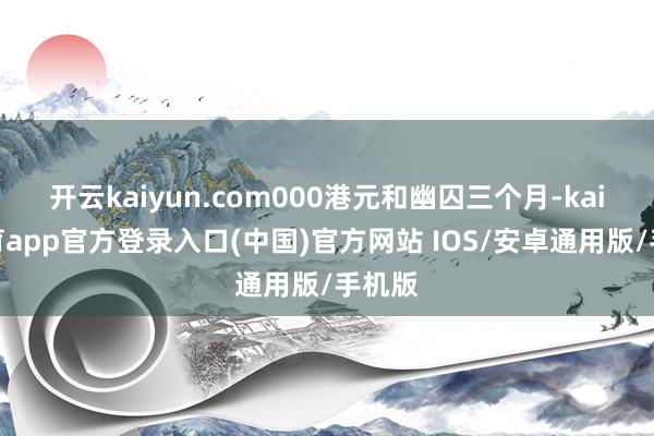 开云kaiyun.com000港元和幽囚三个月-kai云体育app官方登录入口(中国)官方网站 IOS/安卓通用版/手机版