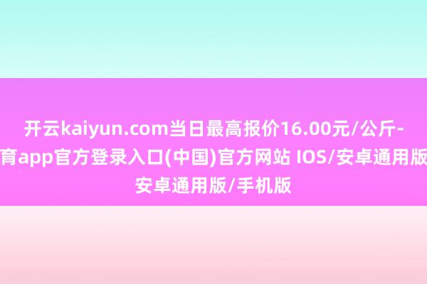 开云kaiyun.com当日最高报价16.00元/公斤-kai云体育app官方登录入口(中国)官方网站 IOS/安卓通用版/手机版