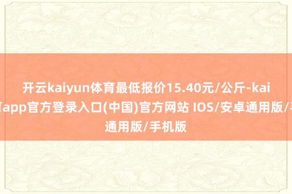开云kaiyun体育最低报价15.40元/公斤-kai云体育app官方登录入口(中国)官方网站 IOS/安卓通用版/手机版