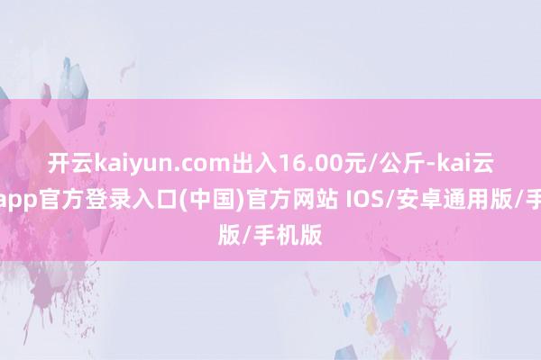 开云kaiyun.com出入16.00元/公斤-kai云体育app官方登录入口(中国)官方网站 IOS/安卓通用版/手机版