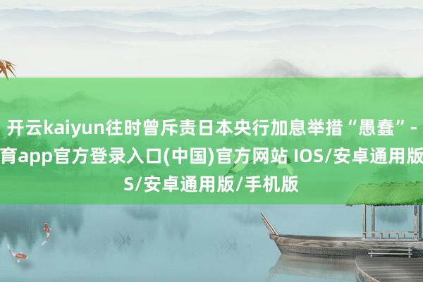 开云kaiyun往时曾斥责日本央行加息举措“愚蠢”-kai云体育app官方登录入口(中国)官方网站 IOS/安卓通用版/手机版