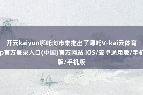 开云kaiyun哪吒向市集推出了哪吒V-kai云体育app官方登录入口(中国)官方网站 IOS/安卓通用版/手机版