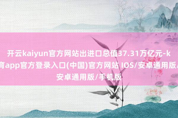 开云kaiyun官方网站出进口总值37.31万亿元-kai云体育app官方登录入口(中国)官方网站 IOS/安卓通用版/手机版