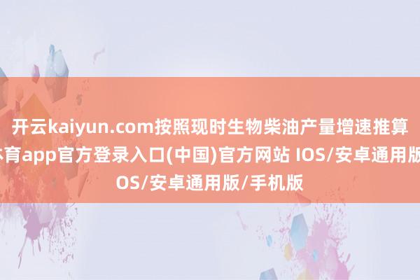 开云kaiyun.com按照现时生物柴油产量增速推算-kai云体育app官方登录入口(中国)官方网站 IOS/安卓通用版/手机版