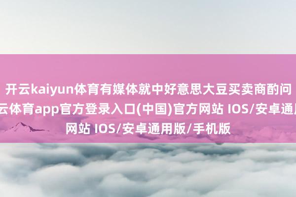 开云kaiyun体育有媒体就中好意思大豆买卖商酌问题发问-kai云体育app官方登录入口(中国)官方网站 IOS/安卓通用版/手机版