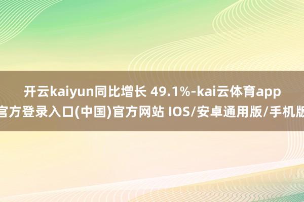 开云kaiyun同比增长 49.1%-kai云体育app官方登录入口(中国)官方网站 IOS/安卓通用版/手机版