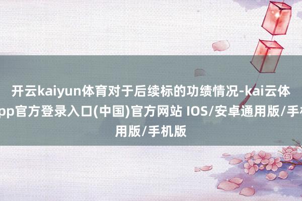 开云kaiyun体育对于后续标的功绩情况-kai云体育app官方登录入口(中国)官方网站 IOS/安卓通用版/手机版